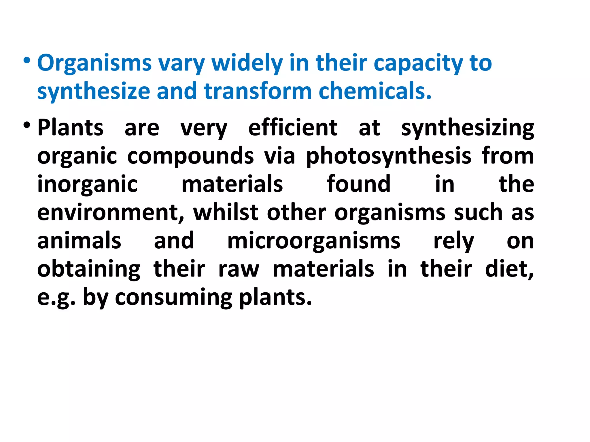 • Organisms vary widely in their capacity to
synthesize and transform chemicals.
• Plants are very efficient at synthesizing
organic compounds via photosynthesis from
inorganic materials found in the
environment, whilst other organisms such as
animals and microorganisms rely on
obtaining their raw materials in their diet,
e.g. by consuming plants.
 