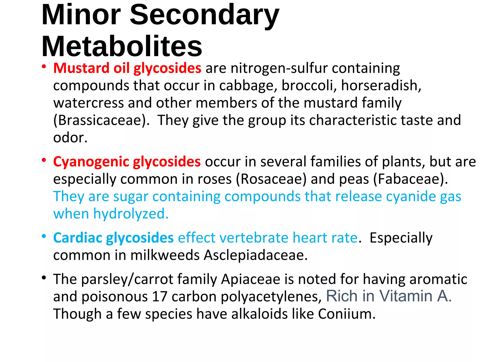 Minor Secondary
Metabolites
• Mustard oil glycosides are nitrogen-sulfur containing
compounds that occur in cabbage, broccoli, horseradish,
watercress and other members of the mustard family
(Brassicaceae). They give the group its characteristic taste and
odor.
• Cyanogenic glycosides occur in several families of plants, but are
especially common in roses (Rosaceae) and peas (Fabaceae).
They are sugar containing compounds that release cyanide gas
when hydrolyzed.
• Cardiac glycosides effect vertebrate heart rate. Especially
common in milkweeds Asclepiadaceae.
• The parsley/carrot family Apiaceae is noted for having aromatic
and poisonous 17 carbon polyacetylenes, Rich in Vitamin A.
Though a few species have alkaloids like Coniium.
 