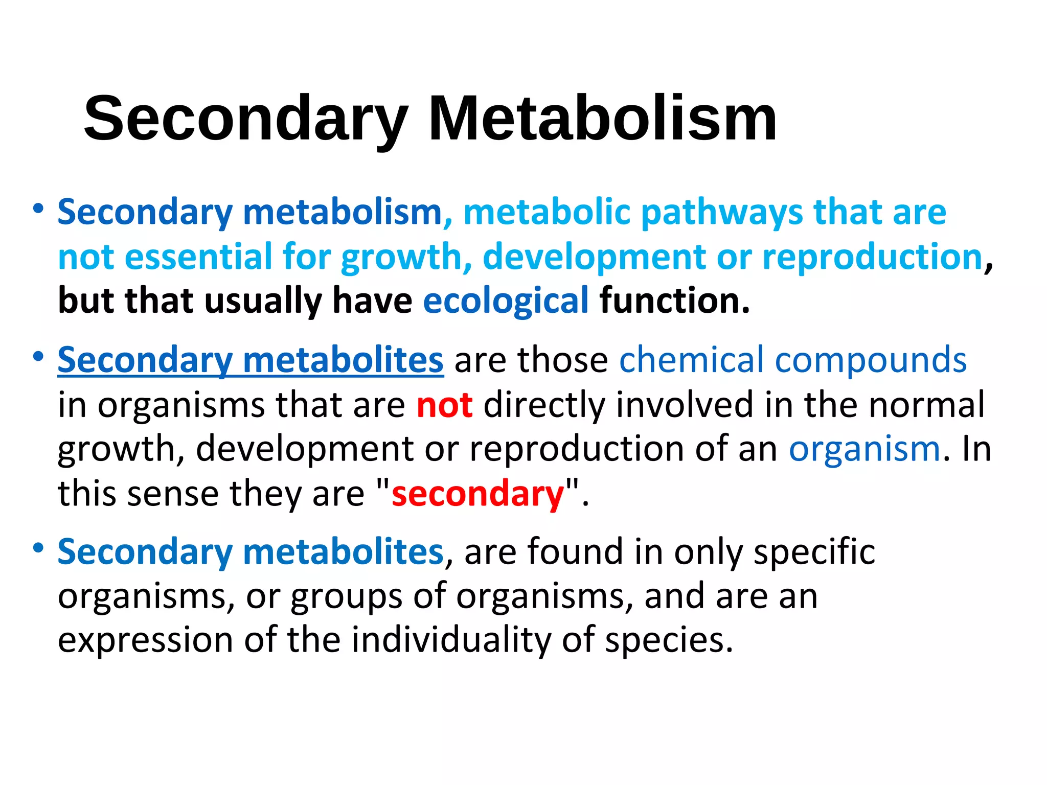 Secondary Metabolism
• Secondary metabolism, metabolic pathways that are
not essential for growth, development or reproduction,
but that usually have ecological function.
• Secondary metabolites are those chemical compounds
in organisms that are not directly involved in the normal
growth, development or reproduction of an organism. In
this sense they are "secondary".
• Secondary metabolites, are found in only specific
organisms, or groups of organisms, and are an
expression of the individuality of species.
 