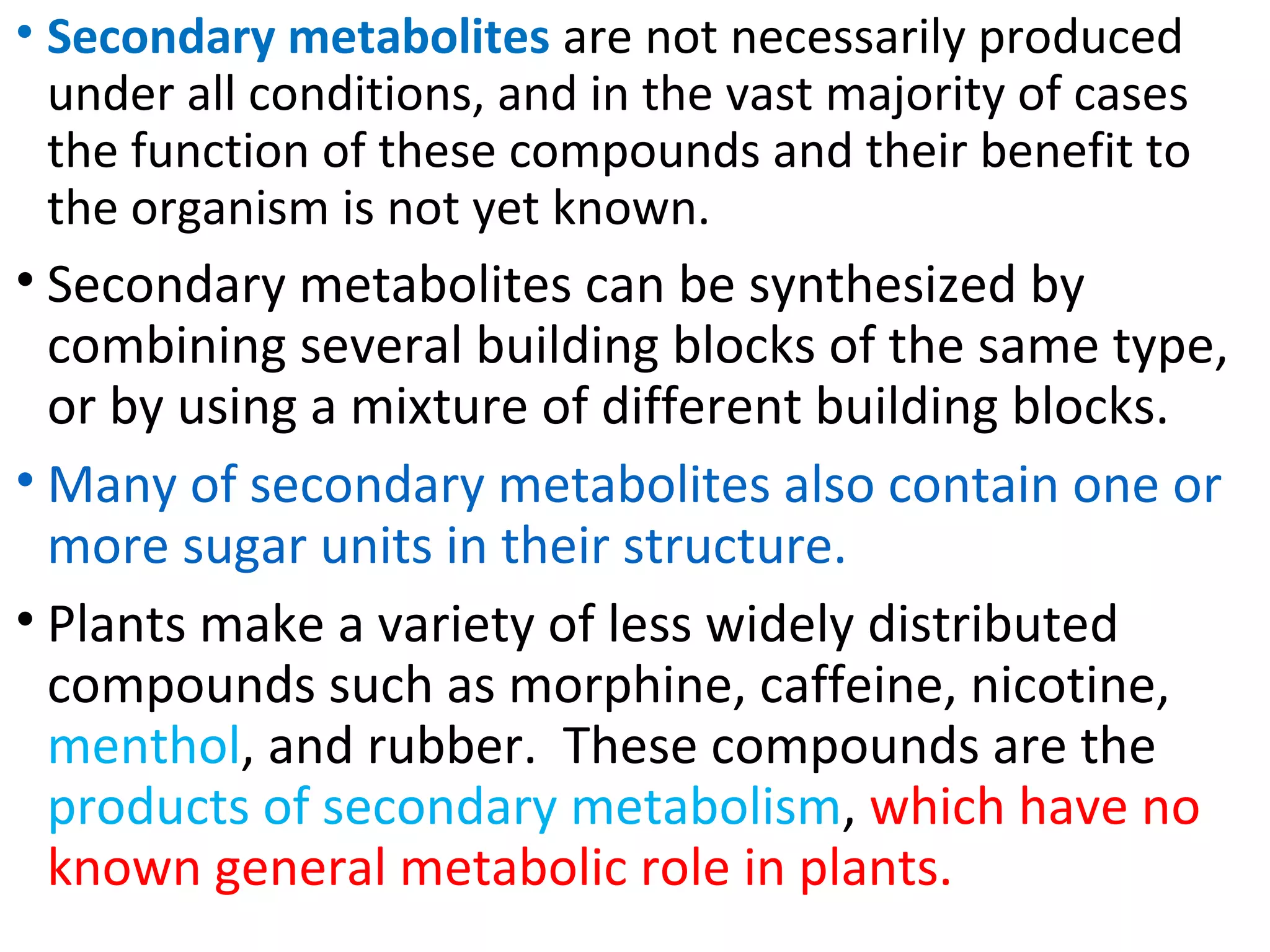 • Secondary metabolites are not necessarily produced
under all conditions, and in the vast majority of cases
the function of these compounds and their benefit to
the organism is not yet known.
• Secondary metabolites can be synthesized by
combining several building blocks of the same type,
or by using a mixture of different building blocks.
• Many of secondary metabolites also contain one or
more sugar units in their structure.
• Plants make a variety of less widely distributed
compounds such as morphine, caffeine, nicotine,
menthol, and rubber. These compounds are the
products of secondary metabolism, which have no
known general metabolic role in plants.
 