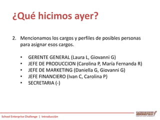 ¿Qué hicimos ayer?
       2. Mencionamos los cargos y perfiles de posibles personas
          para asignar esos cargos.

             •     GERENTE GENERAL (Laura L, Giovanni G)
             •     JEFE DE PRODUCCION (Carolina P, María Fernanda R)
             •     JEFE DE MARKETING (Daniella G, Giovanni G)
             •     JEFE FINANCIERO (Ivan C, Carolina P)
             •     SECRETARIA (-)




School Enterprise Challenge | Introducción
 