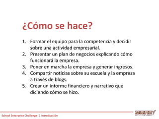 ¿Cómo se hace?
               1. Formar el equipo para la competencia y decidir
                  sobre una actividad empresarial.
               2. Presentar un plan de negocios explicando cómo
                  funcionará la empresa.
               3. Poner en marcha la empresa y generar ingresos.
               4. Compartir noticias sobre su escuela y la empresa
                  a través de blogs.
               5. Crear un informe financiero y narrativo que
                  diciendo cómo se hizo.



School Enterprise Challenge | Introducción
 