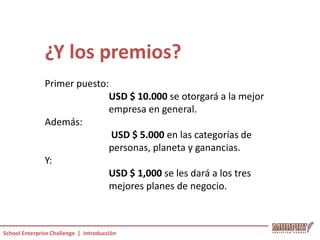 ¿Y los premios?
               Primer puesto:
                             USD $ 10.000 se otorgará a la mejor
                             empresa en general.
               Además:
                              USD $ 5.000 en las categorías de
                             personas, planeta y ganancias.
               Y:
                             USD $ 1,000 se les dará a los tres
                             mejores planes de negocio.



School Enterprise Challenge | Introducción
 