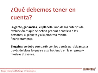 ¿Qué debemos tener en
           cuenta?
           La gente, ganancias , el planeta: uno de los criterios de
           evaluación es que se deben generar beneficio a las
           personas, al planeta y a la empresa misma
           financieramente.

           Blogging: se debe compartir con los demás participantes a
           través de blogs lo que se esta haciendo en la empresa y
           mostrar el avance.



School Enterprise Challenge | Introducción
 