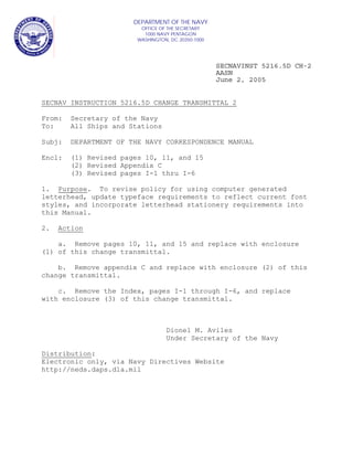 SECNAVINST 5216.5D CH-2
AASN
June 2, 2005
SECNAV INSTRUCTION 5216.5D CHANGE TRANSMITTAL 2
From: Secretary of the Navy
To: All Ships and Stations
Subj: DEPARTMENT OF THE NAVY CORRESPONDENCE MANUAL
Encl: (1) Revised pages 10, 11, and 15
(2) Revised Appendix C
(3) Revised pages I-1 thru I-6
1. Purpose. To revise policy for using computer generated
letterhead, update typeface requirements to reflect current font
styles, and incorporate letterhead stationery requirements into
this Manual.
2. Action
a. Remove pages 10, 11, and 15 and replace with enclosure
(1) of this change transmittal.
b. Remove appendix C and replace with enclosure (2) of this
change transmittal.
c. Remove the Index, pages I-1 through I-6, and replace
with enclosure (3) of this change transmittal.
Dionel M. Aviles
Under Secretary of the Navy
Distribution:
Electronic only, via Navy Directives Website
http://neds.daps.dla.mil
DEPARTMENT OF THE NAVY
OFFICE OF THE SECRETARY
1000 NAVY PENTAGON
WASHINGTON, DC 20350-1000
 