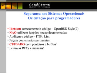 Segurança nos Sistemas Operacionais Orientação para programadores Identem  corretamente o código – OpenBSD Style(9) NÃO   utilizem funções pouco documentadas Auditem o código – ITS4, Lint.  Façam comentarios pertinentes. CUIDADO   com ponteiros e buffers! Leiam as RFCs e manuais! 