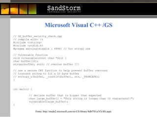// GS_buffer_security_check.cpp  // compile with: /c  #include <cstring>  #include <stdlib.h>  #pragma warning(disable : 4996) // for strcpy use  // Vulnerable function  void vulnerable(const char *str) {  char buffer[10]; strcpy(buffer, str); // overrun buffer !!!  // use a secure CRT function to help prevent buffer overruns  // truncate string to fit a 10 byte buffer  // strncpy_s(buffer, _countof(buffer), str, _TRUNCATE);  }  int main() {  // declare buffer that is bigger than expected  char large_buffer[] = "This string is longer than 10 characters!!";  vulnerable(large_buffer);  }  Microsoft Visual C++ /GS Fonte:  http://msdn2.microsoft.com/en-US/library/8dbf701c(VS.80).aspx 