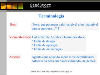 Terminologia Bem “ Itens que possuem valor tangível e/ou intangível para a empresa ...”[1] Vulnerabilidade Calcanhar de Aquiles. Ocorre devido a: Falha de design Falha de operação Falha de manutenção Ameaça Agentes que atuando sobre as vulnerabilidades colocam os bens em riscos causando incidentes. Horton, Mike , Hack Notes – Segurança de Redes – pag.. 28 