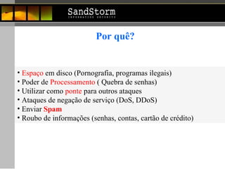 Por quê? Espaço  em disco (Pornografia, programas ilegais) Poder de  Processamento  ( Quebra de senhas) Utilizar como  ponte  para outros ataques  Ataques de negação de serviço (DoS, DDoS) Enviar  Spam Roubo de informações (senhas, contas, cartão de crédito) 