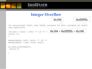 Integer Overflow int catvars(char *buf1, char *buf2, unsigned int len1, unsigned int len2){  char mybuf[256];  if((len1 + len2) > 256){ /* [3] */  return -1;  }  memcpy(mybuf, buf1, len1); /* [4] */  memcpy(mybuf + len1, buf2, len2);  do_some_stuff(mybuf); return 0;  }   0x104 0xfffffffc 0x104 + 0xfffffffc = 0x100 