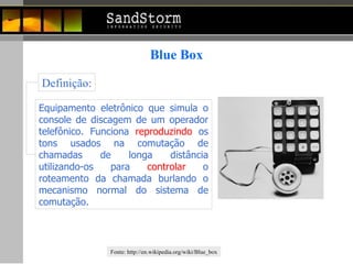 Blue Box Equipamento eletrônico que simula o console de discagem de um operador telefônico. Funciona  reproduzindo  os tons usados na comutação de chamadas de longa distância utilizando-os para  controlar  o roteamento da chamada burlando o mecanismo normal do sistema de comutação.  Definição: Fonte:  http://en.wikipedia.org/wiki/Blue_box 