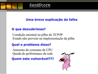 Uma breve explicação da falha Condição anormal na pilha do TCP/IP  Estado não previsto na implementação da pilha O que descobrimos? Qual o problema disso? Aumento do consumo de CPU  Queda de performance da rede Quem esta vulnerável??? 