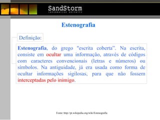Estenografia Estenografia , do grego "escrita coberta”. Na escrita, consiste em  ocultar  uma informação, através de códigos com caracteres convencionais (letras e números) ou símbolos. Na antiguidade, já era usada como forma de ocultar informações sigilosas, para que não fossem  interceptadas pelo inimigo .   Definição: Fonte:  http://pt.wikipedia.org/wiki/Estenografia 