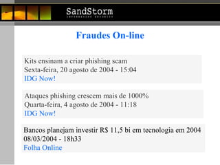 Kits ensinam a criar phishing scam Sexta-feira, 20 agosto de 2004 - 15:04 IDG Now! Ataques phishing crescem mais de 1000% Quarta-feira, 4 agosto de 2004 - 11:18 IDG Now! Fraudes On-line Bancos planejam investir R$ 11,5 bi em tecnologia em 2004  08/03/2004 - 18h33   Folha Online 