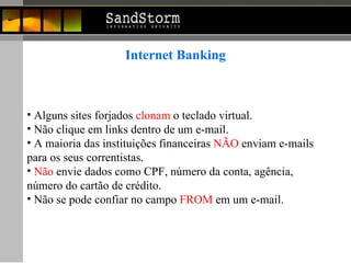 Internet Banking Alguns sites forjados  clonam  o teclado virtual. Não clique em links dentro de um e-mail.  A maioria das instituições financeiras  NÃO  enviam e-mails  para os seus correntistas. Não  envie dados como CPF, número da conta, agência,  número do cartão de crédito. Não se pode confiar no campo  FROM  em um e-mail.  