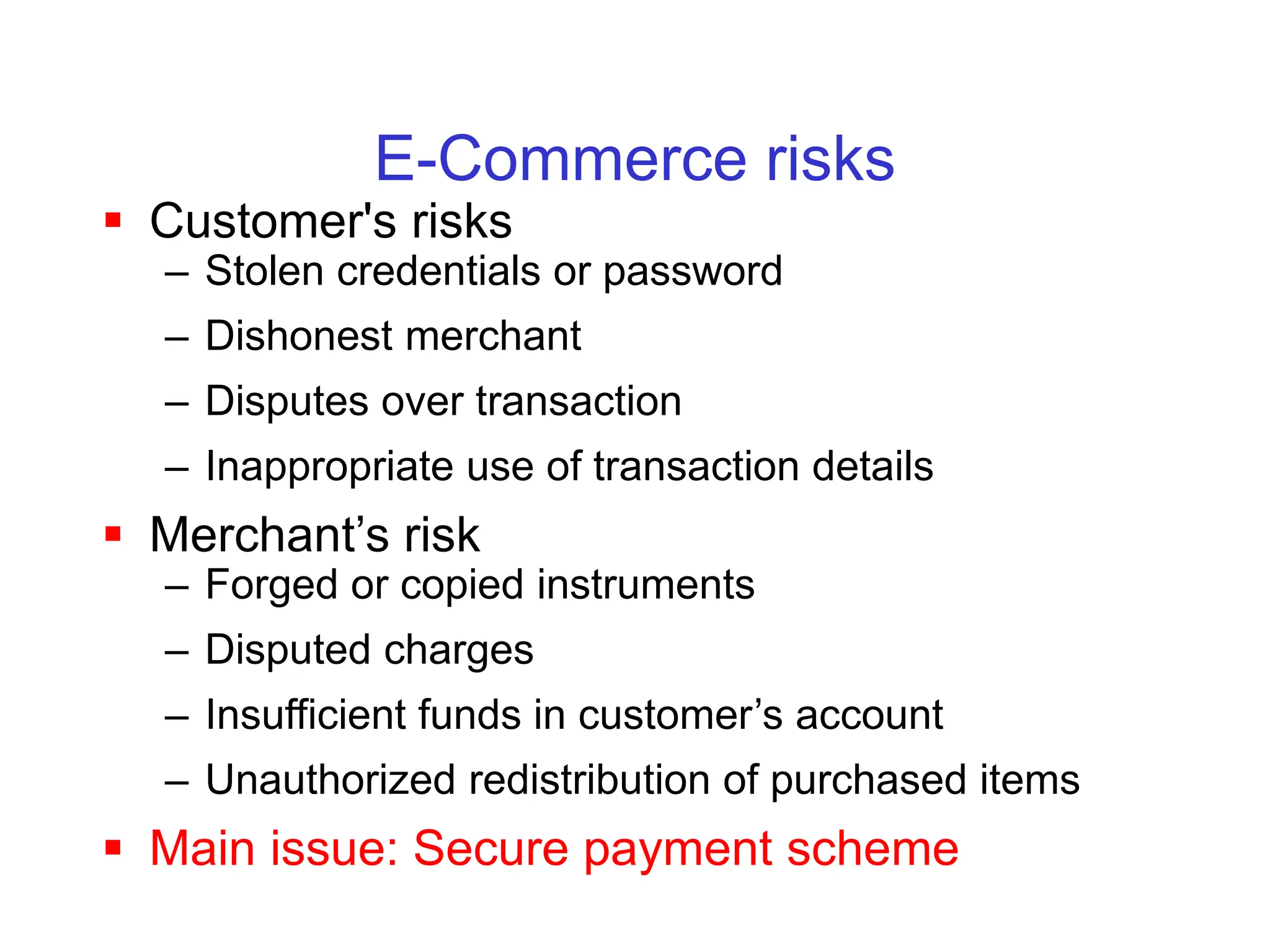 E-Commerce risks
 Customer's risks
– Stolen credentials or password
– Dishonest merchant
– Disputes over transaction
– Inappropriate use of transaction details
 Merchant’s risk
– Forged or copied instruments
– Disputed charges
– Insufficient funds in customer’s account
– Unauthorized redistribution of purchased items
 Main issue: Secure payment scheme
 