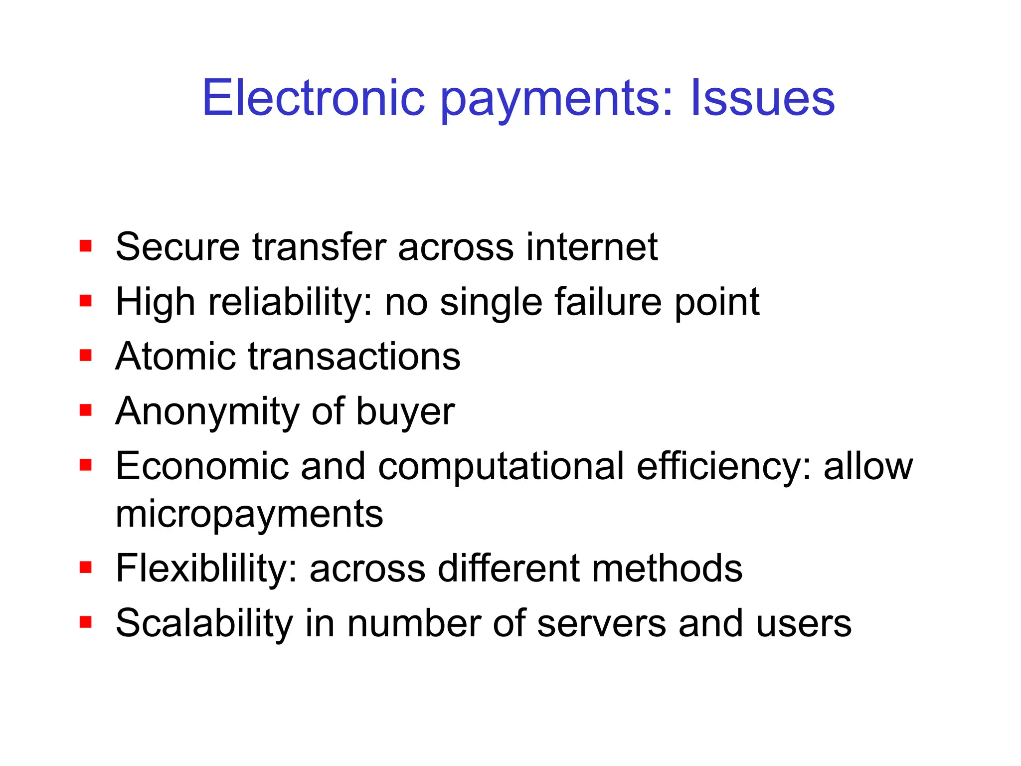Electronic payments: Issues
 Secure transfer across internet
 High reliability: no single failure point
 Atomic transactions
 Anonymity of buyer
 Economic and computational efficiency: allow
micropayments
 Flexiblility: across different methods
 Scalability in number of servers and users
 