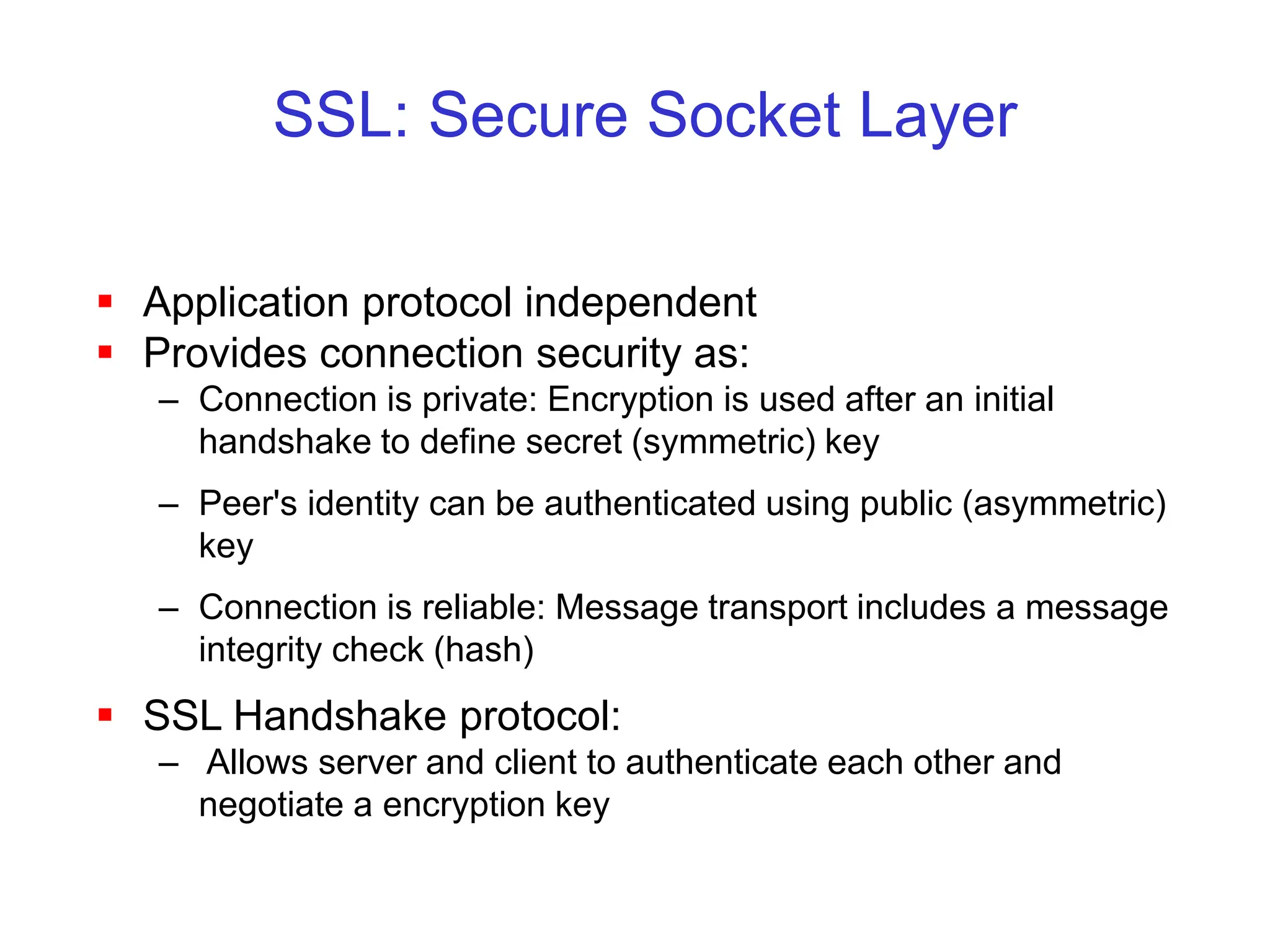 SSL: Secure Socket Layer
 Application protocol independent
 Provides connection security as:
– Connection is private: Encryption is used after an initial
handshake to define secret (symmetric) key
– Peer's identity can be authenticated using public (asymmetric)
key
– Connection is reliable: Message transport includes a message
integrity check (hash)
 SSL Handshake protocol:
– Allows server and client to authenticate each other and
negotiate a encryption key
 