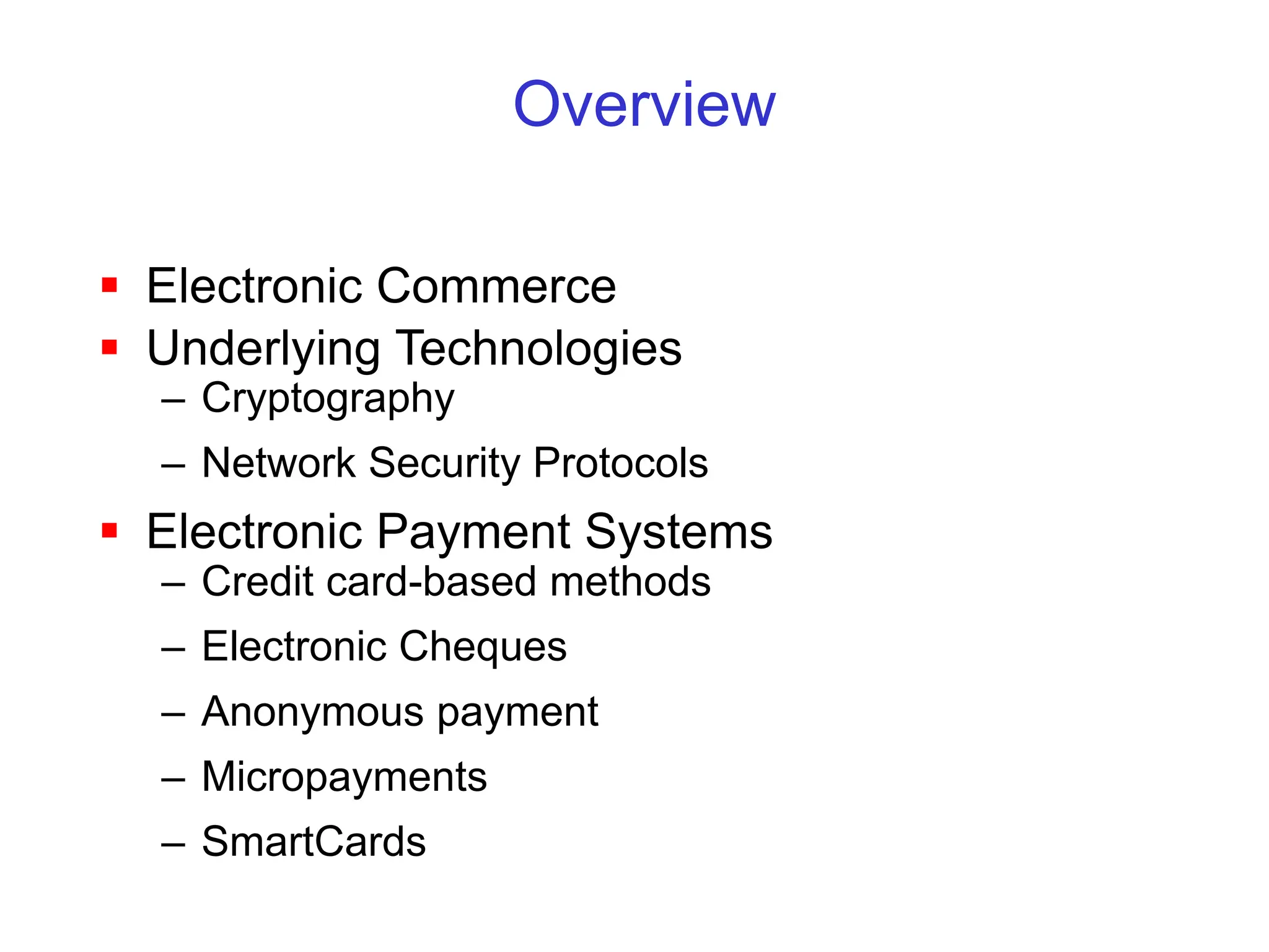 Overview
 Electronic Commerce
 Underlying Technologies
– Cryptography
– Network Security Protocols
 Electronic Payment Systems
– Credit card-based methods
– Electronic Cheques
– Anonymous payment
– Micropayments
– SmartCards
 