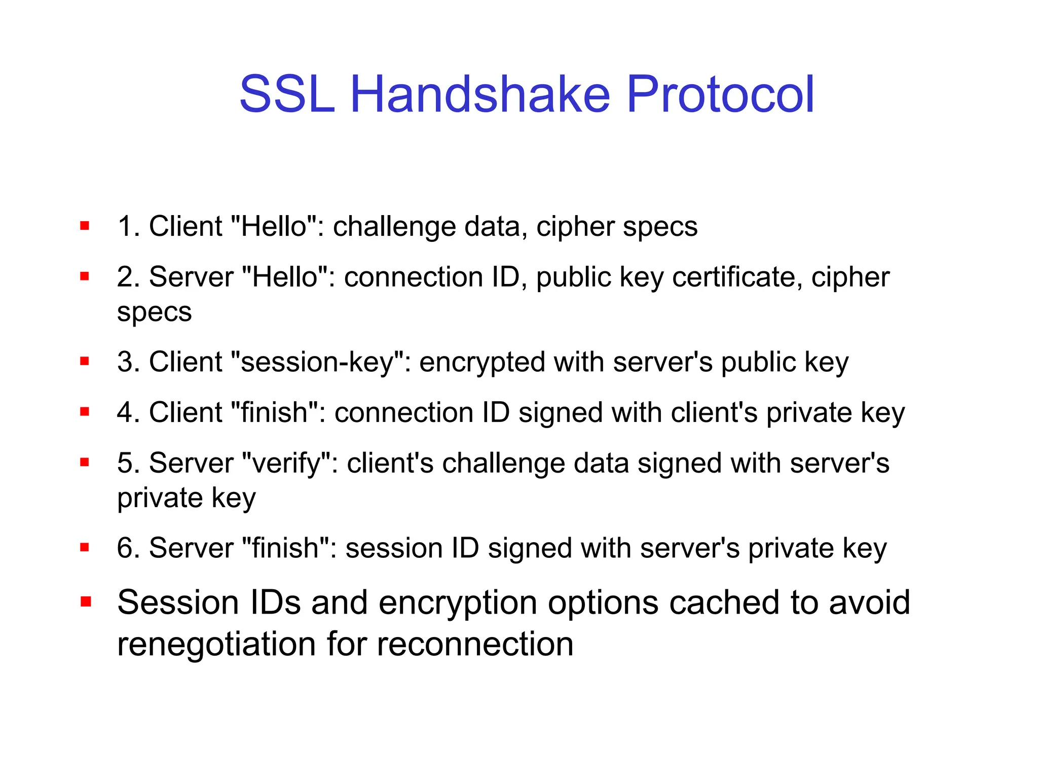 SSL Handshake Protocol
 1. Client "Hello": challenge data, cipher specs
 2. Server "Hello": connection ID, public key certificate, cipher
specs
 3. Client "session-key": encrypted with server's public key
 4. Client "finish": connection ID signed with client's private key
 5. Server "verify": client's challenge data signed with server's
private key
 6. Server "finish": session ID signed with server's private key
 Session IDs and encryption options cached to avoid
renegotiation for reconnection
 