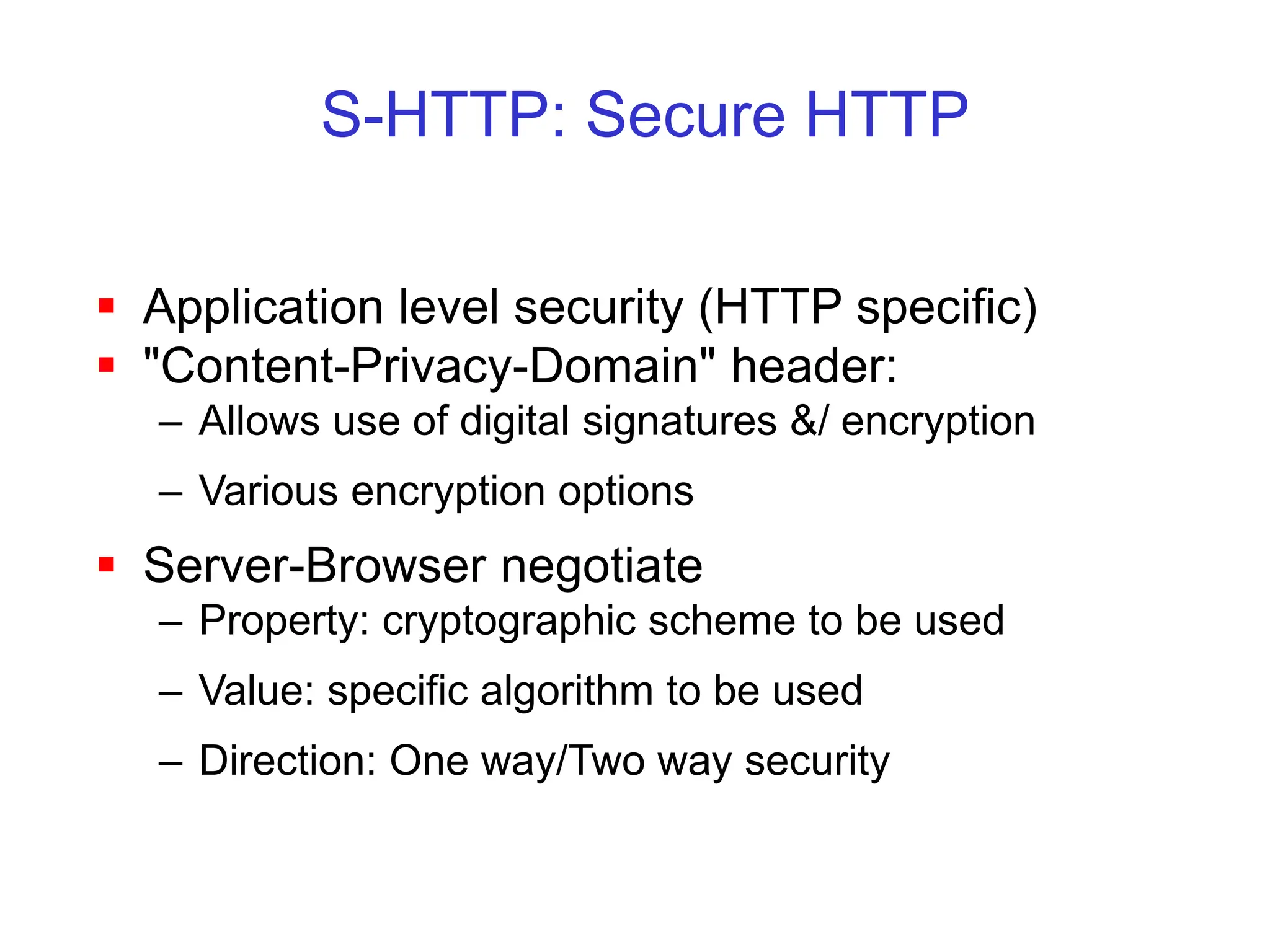 S-HTTP: Secure HTTP
 Application level security (HTTP specific)
 "Content-Privacy-Domain" header:
– Allows use of digital signatures &/ encryption
– Various encryption options
 Server-Browser negotiate
– Property: cryptographic scheme to be used
– Value: specific algorithm to be used
– Direction: One way/Two way security
 