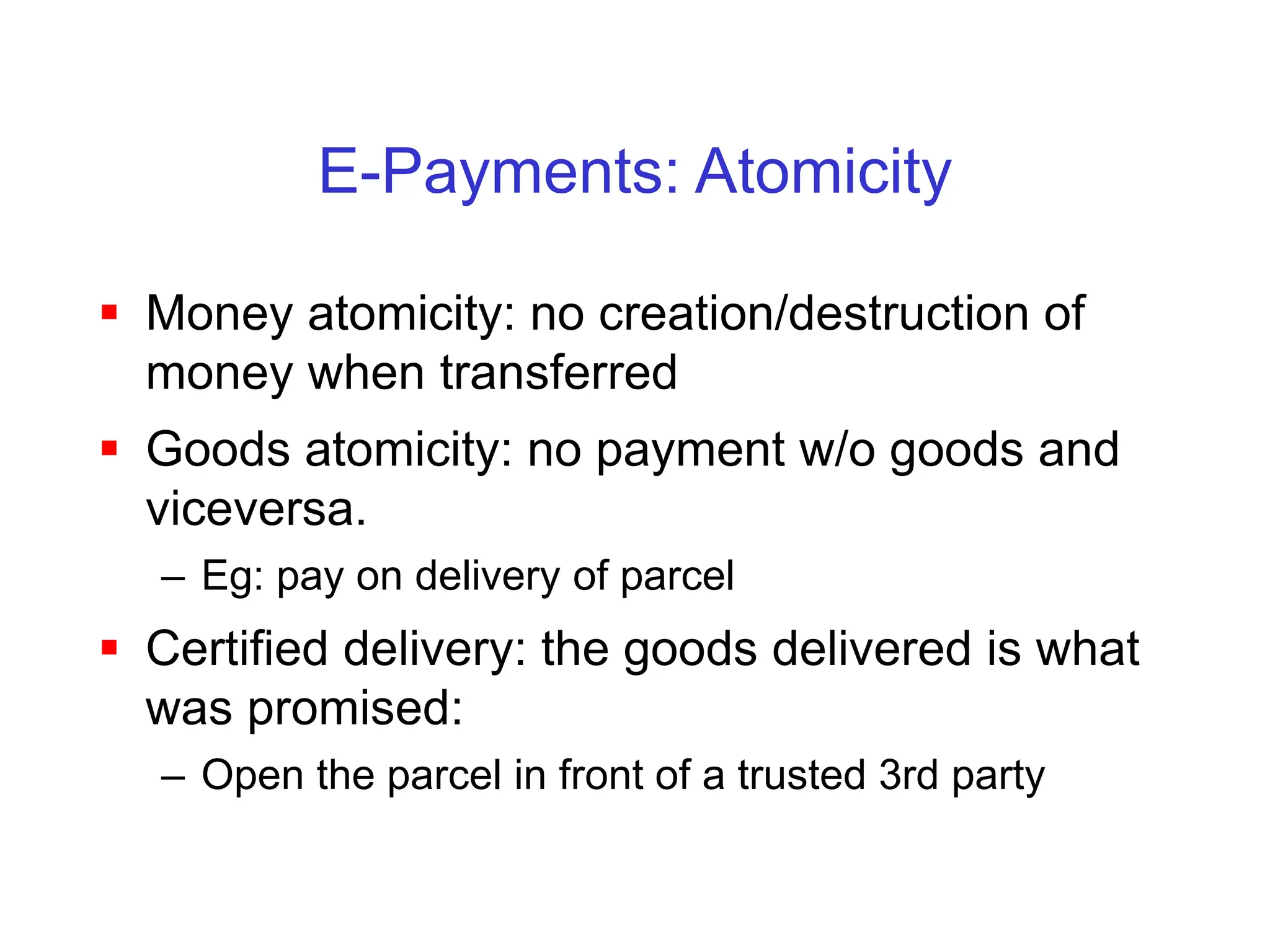 E-Payments: Atomicity
 Money atomicity: no creation/destruction of
money when transferred
 Goods atomicity: no payment w/o goods and
viceversa.
– Eg: pay on delivery of parcel
 Certified delivery: the goods delivered is what
was promised:
– Open the parcel in front of a trusted 3rd party
 