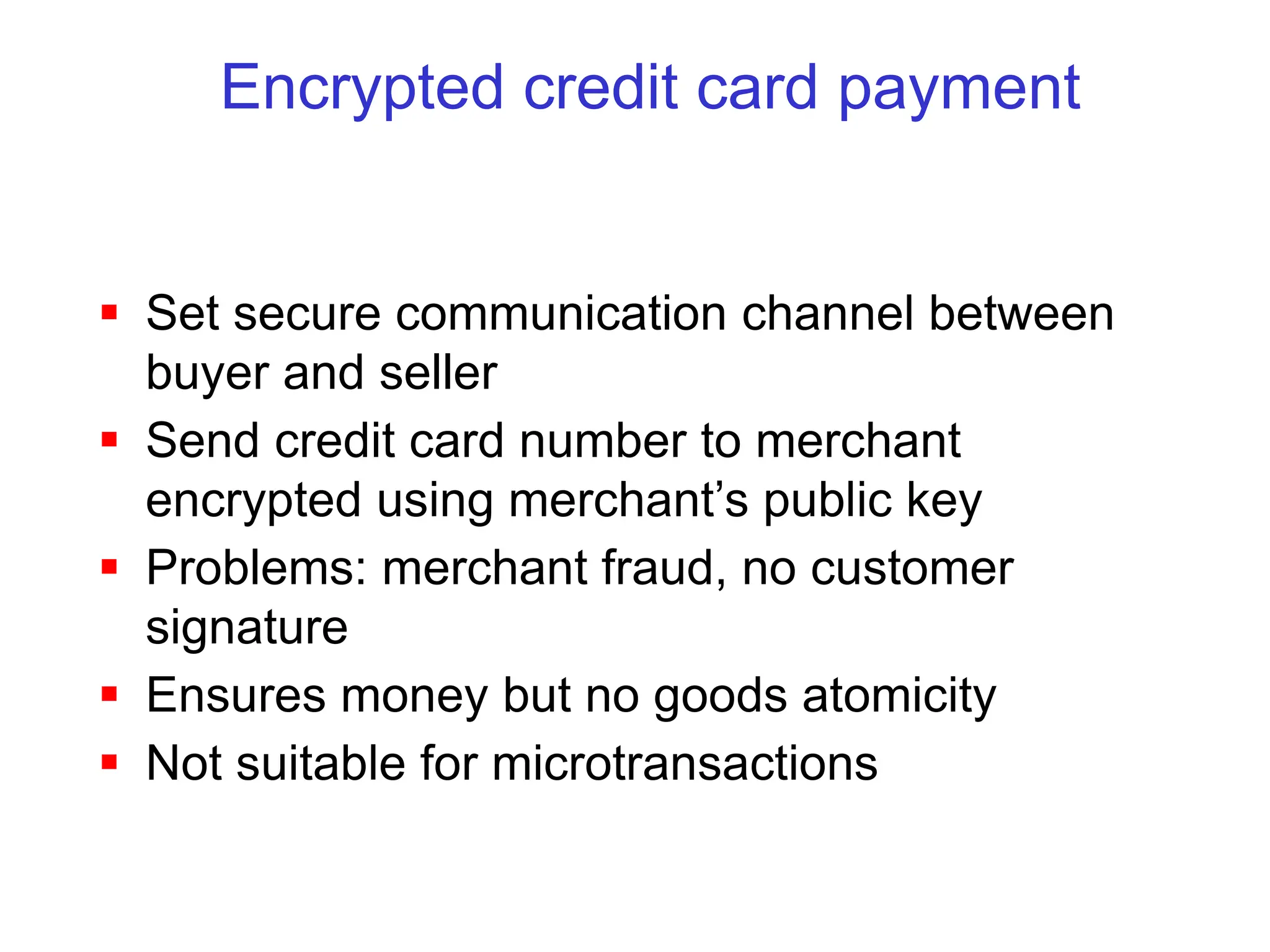 Encrypted credit card payment
 Set secure communication channel between
buyer and seller
 Send credit card number to merchant
encrypted using merchant’s public key
 Problems: merchant fraud, no customer
signature
 Ensures money but no goods atomicity
 Not suitable for microtransactions
 