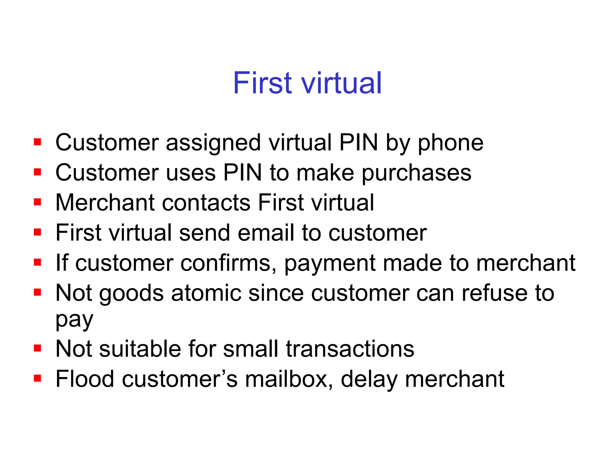 First virtual
 Customer assigned virtual PIN by phone
 Customer uses PIN to make purchases
 Merchant contacts First virtual
 First virtual send email to customer
 If customer confirms, payment made to merchant
 Not goods atomic since customer can refuse to
pay
 Not suitable for small transactions
 Flood customer’s mailbox, delay merchant
 