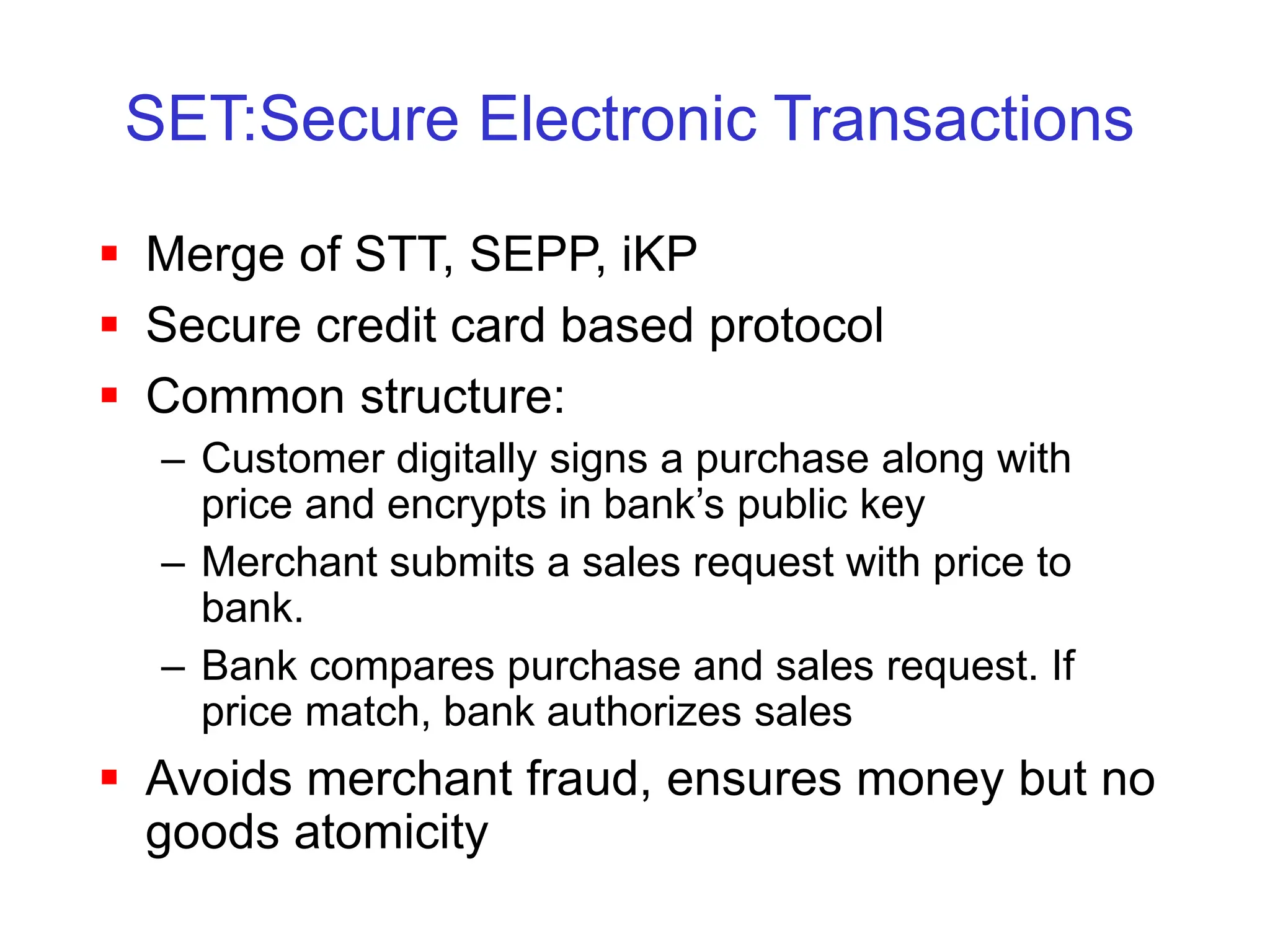 SET:Secure Electronic Transactions
 Merge of STT, SEPP, iKP
 Secure credit card based protocol
 Common structure:
– Customer digitally signs a purchase along with
price and encrypts in bank’s public key
– Merchant submits a sales request with price to
bank.
– Bank compares purchase and sales request. If
price match, bank authorizes sales
 Avoids merchant fraud, ensures money but no
goods atomicity
 
