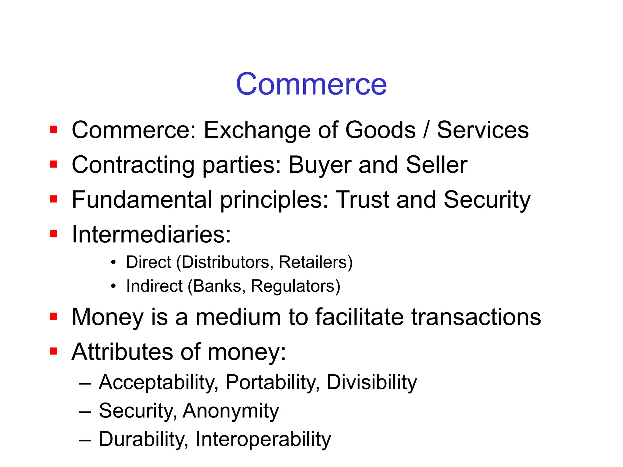 Commerce
 Commerce: Exchange of Goods / Services
 Contracting parties: Buyer and Seller
 Fundamental principles: Trust and Security
 Intermediaries:
• Direct (Distributors, Retailers)
• Indirect (Banks, Regulators)
 Money is a medium to facilitate transactions
 Attributes of money:
– Acceptability, Portability, Divisibility
– Security, Anonymity
– Durability, Interoperability
 