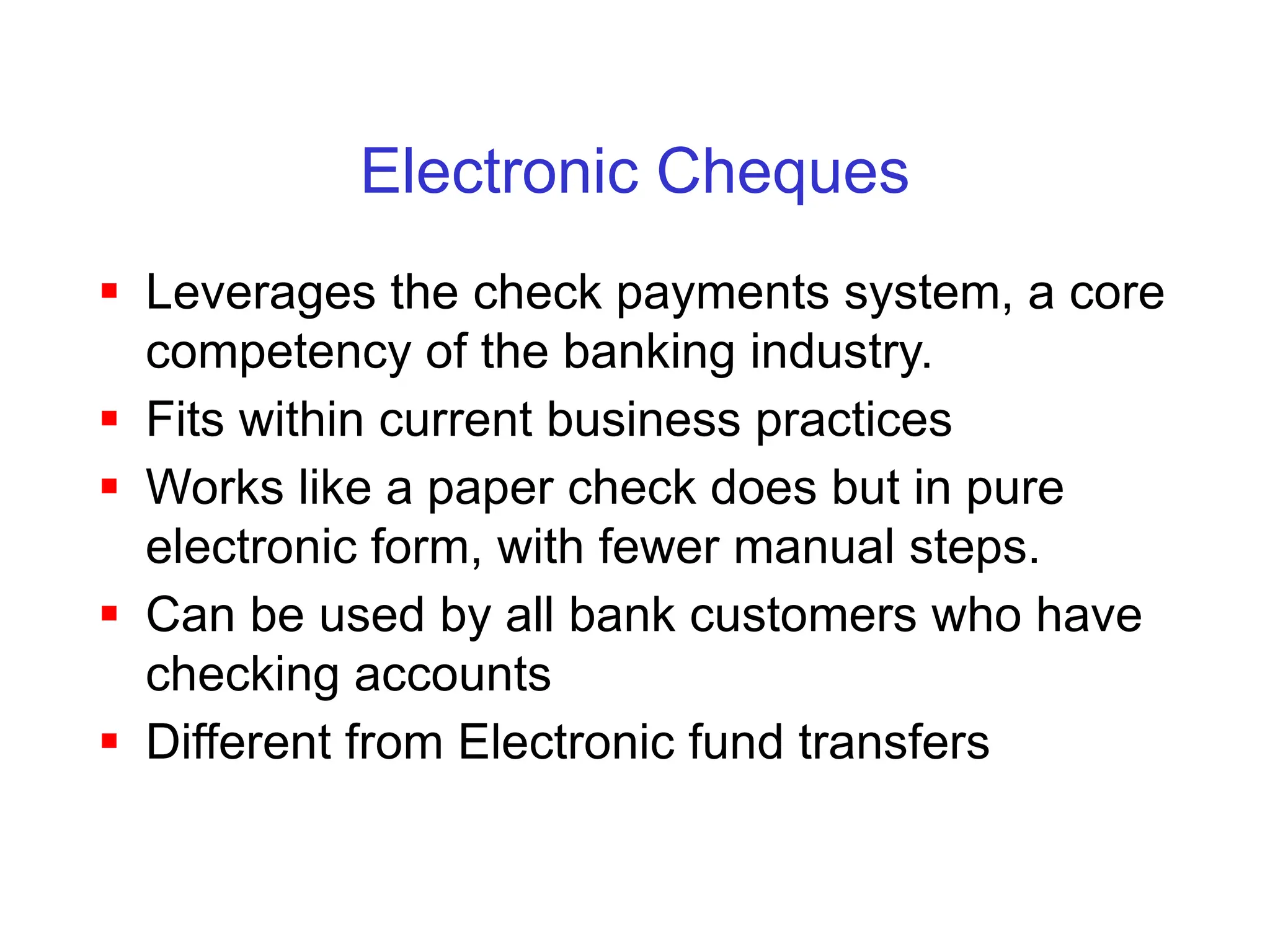 Electronic Cheques
 Leverages the check payments system, a core
competency of the banking industry.
 Fits within current business practices
 Works like a paper check does but in pure
electronic form, with fewer manual steps.
 Can be used by all bank customers who have
checking accounts
 Different from Electronic fund transfers
 