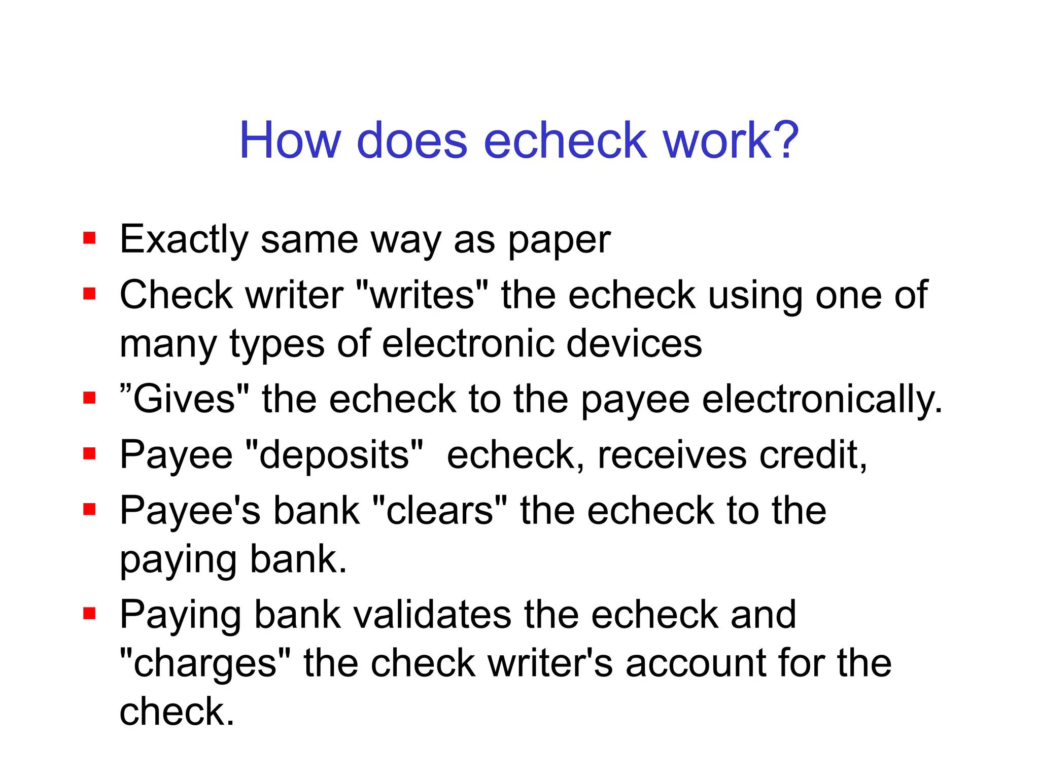 How does echeck work?
 Exactly same way as paper
 Check writer "writes" the echeck using one of
many types of electronic devices
 ”Gives" the echeck to the payee electronically.
 Payee "deposits" echeck, receives credit,
 Payee's bank "clears" the echeck to the
paying bank.
 Paying bank validates the echeck and
"charges" the check writer's account for the
check.
 