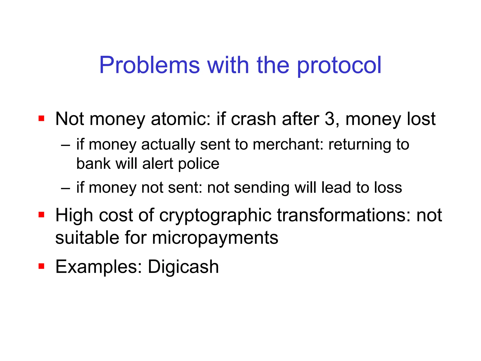 Problems with the protocol
 Not money atomic: if crash after 3, money lost
– if money actually sent to merchant: returning to
bank will alert police
– if money not sent: not sending will lead to loss
 High cost of cryptographic transformations: not
suitable for micropayments
 Examples: Digicash
 