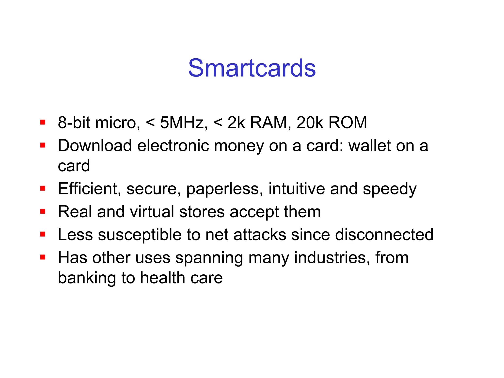 Smartcards
 8-bit micro, < 5MHz, < 2k RAM, 20k ROM
 Download electronic money on a card: wallet on a
card
 Efficient, secure, paperless, intuitive and speedy
 Real and virtual stores accept them
 Less susceptible to net attacks since disconnected
 Has other uses spanning many industries, from
banking to health care
 