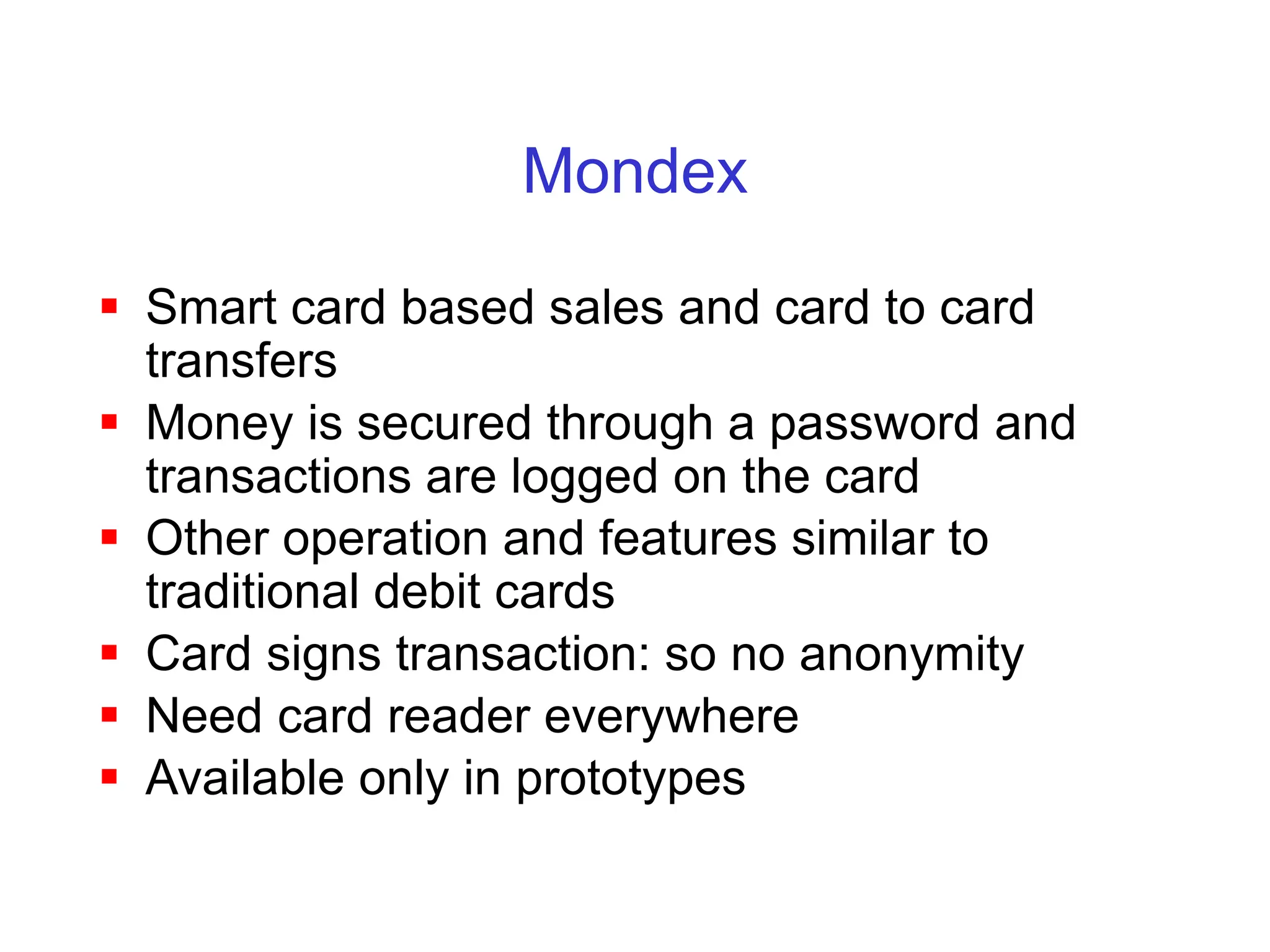 Mondex
 Smart card based sales and card to card
transfers
 Money is secured through a password and
transactions are logged on the card
 Other operation and features similar to
traditional debit cards
 Card signs transaction: so no anonymity
 Need card reader everywhere
 Available only in prototypes
 