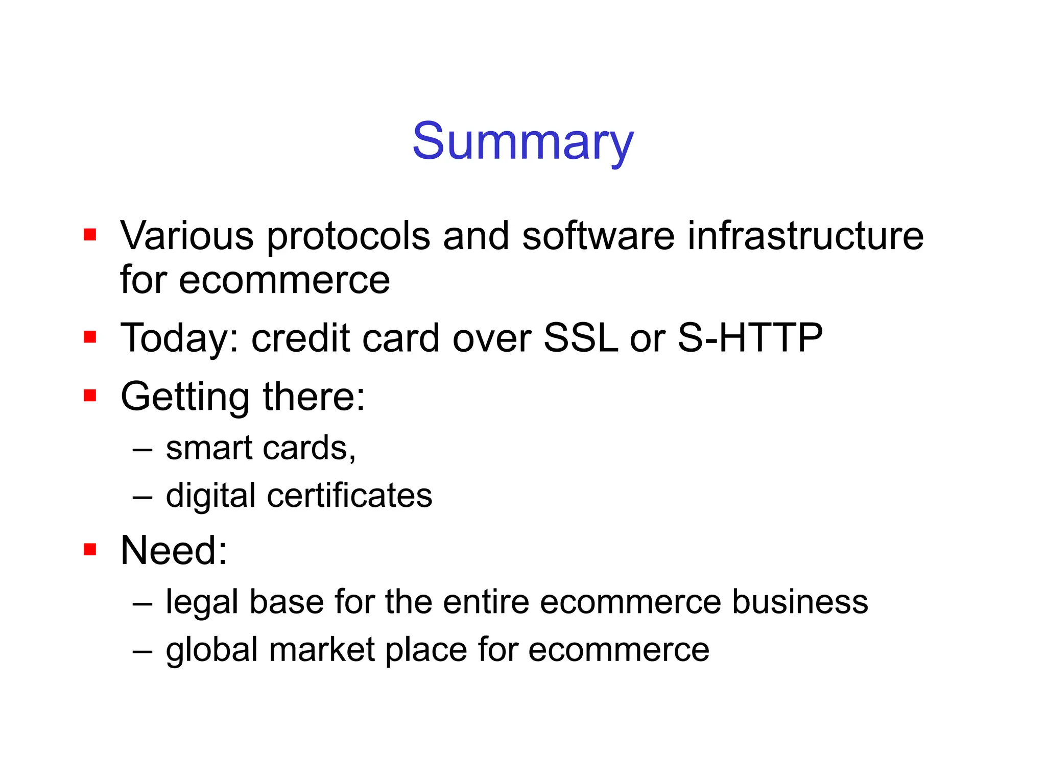 Summary
 Various protocols and software infrastructure
for ecommerce
 Today: credit card over SSL or S-HTTP
 Getting there:
– smart cards,
– digital certificates
 Need:
– legal base for the entire ecommerce business
– global market place for ecommerce
 