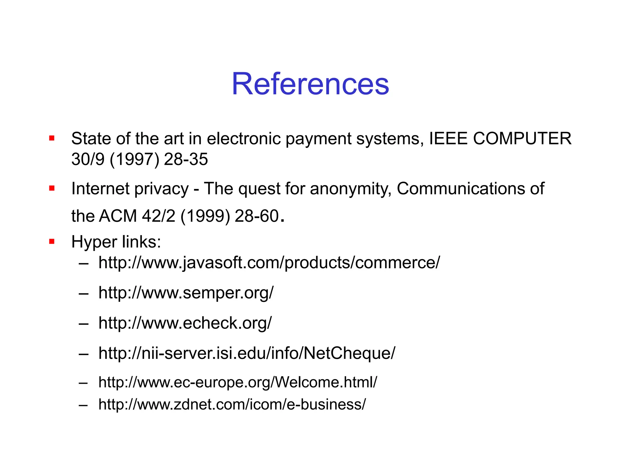 References
 State of the art in electronic payment systems, IEEE COMPUTER
30/9 (1997) 28-35
 Internet privacy - The quest for anonymity, Communications of
the ACM 42/2 (1999) 28-60.
 Hyper links:
– http://www.javasoft.com/products/commerce/
– http://www.semper.org/
– http://www.echeck.org/
– http://nii-server.isi.edu/info/NetCheque/
– http://www.ec-europe.org/Welcome.html/
– http://www.zdnet.com/icom/e-business/
 
