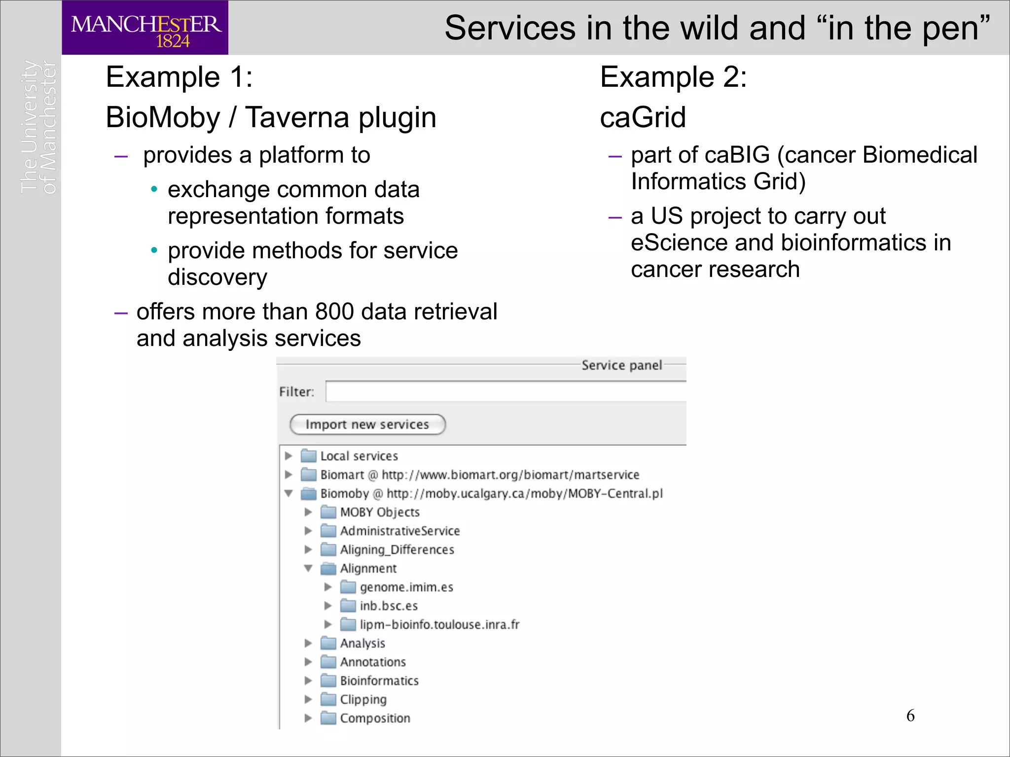 Services in the wild and “in the pen”
Example 1:                               Example 2:
BioMoby / Taverna plugin                 caGrid
– provides a platform to                  – part of caBIG (cancer Biomedical
   • exchange common data                   Informatics Grid)
     representation formats               – a US project to carry out
   • provide methods for service            eScience and bioinformatics in
     discovery                              cancer research
– offers more than 800 data retrieval
  and analysis services




                                                                     6
 