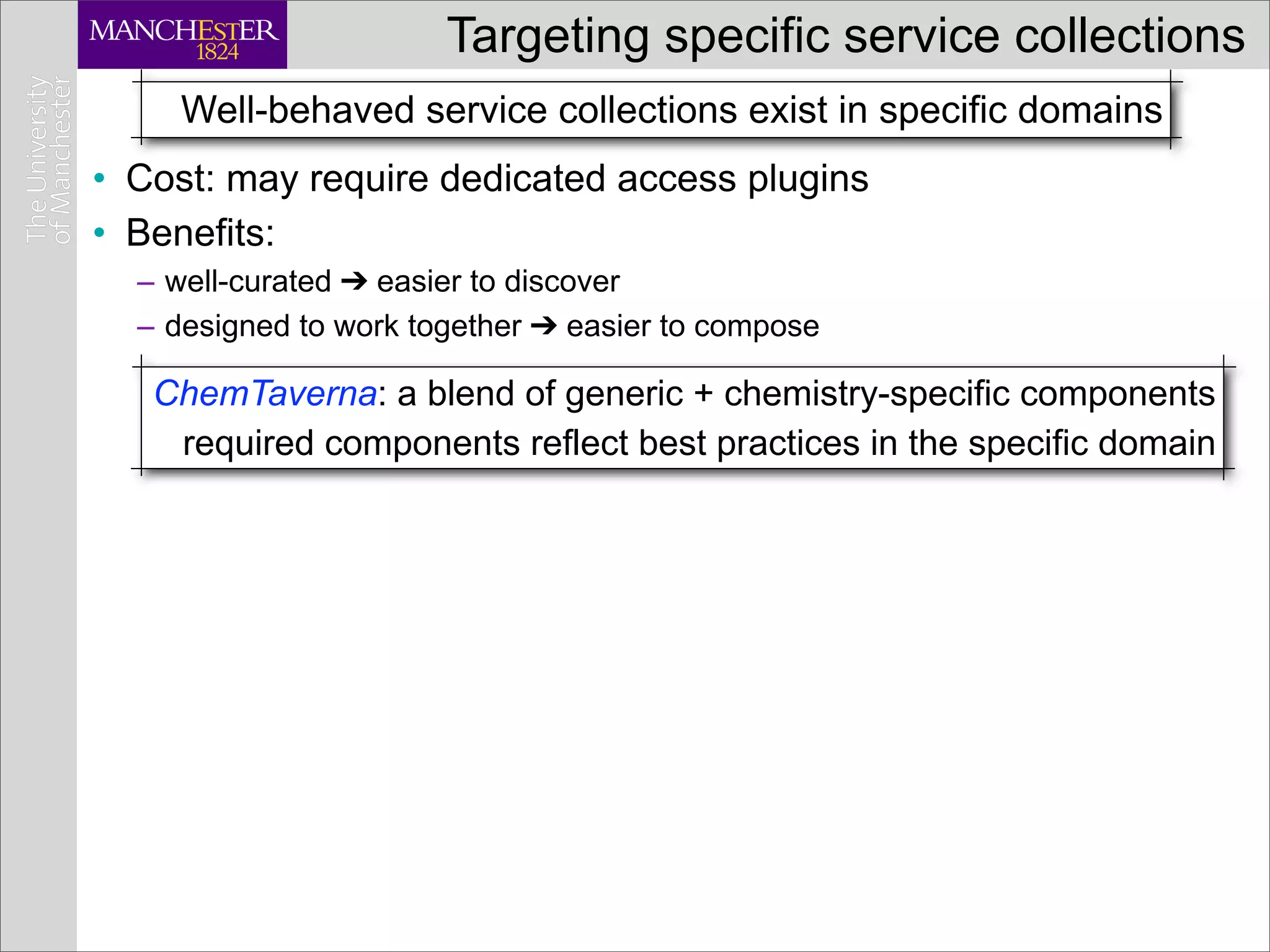 Targeting specific service collections
     Well-behaved service collections exist in specific domains
• Cost: may require dedicated access plugins
• Benefits:
  – well-curated ➔ easier to discover
  – designed to work together ➔ easier to compose

   ChemTaverna: a blend of generic + chemistry-specific components
    required components reflect best practices in the specific domain
 