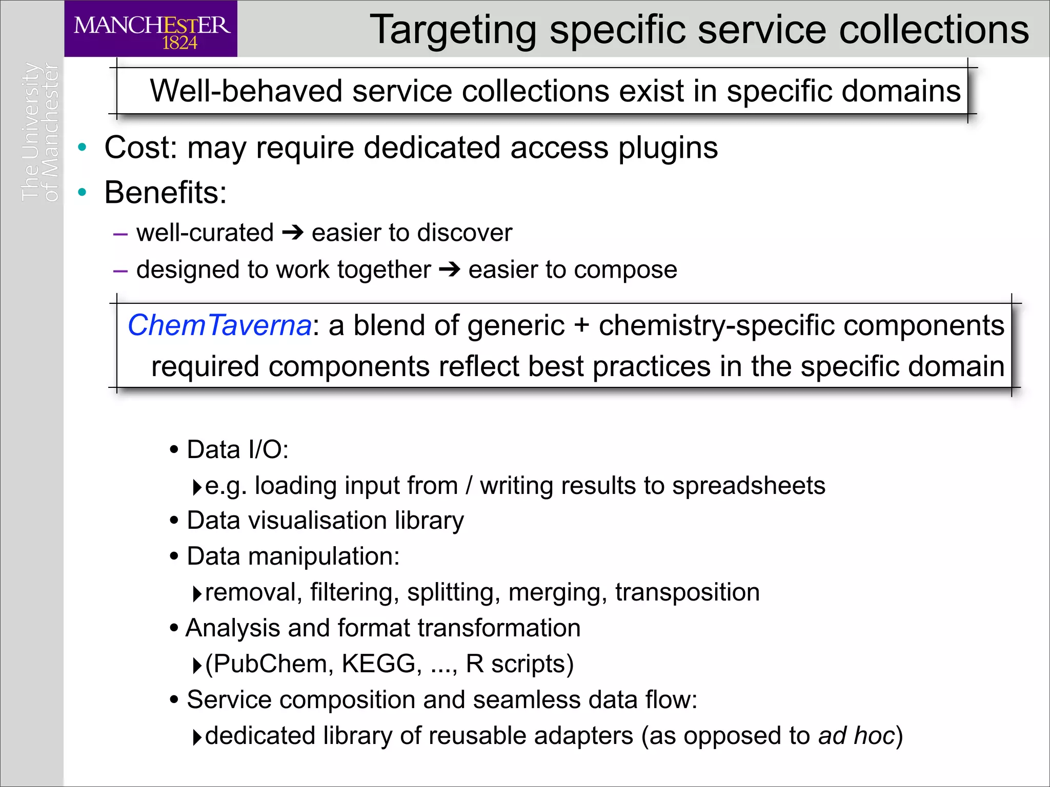 Targeting specific service collections
     Well-behaved service collections exist in specific domains
• Cost: may require dedicated access plugins
• Benefits:
  – well-curated ➔ easier to discover
  – designed to work together ➔ easier to compose

   ChemTaverna: a blend of generic + chemistry-specific components
    required components reflect best practices in the specific domain

      • Data I/O:
        ‣e.g. loading input from / writing results to spreadsheets
      • Data visualisation library
      • Data manipulation:
        ‣removal, filtering, splitting, merging, transposition
      • Analysis and format transformation
        ‣(PubChem, KEGG, ..., R scripts)
      • Service composition and seamless data flow:
        ‣dedicated library of reusable adapters (as opposed to ad hoc)
 