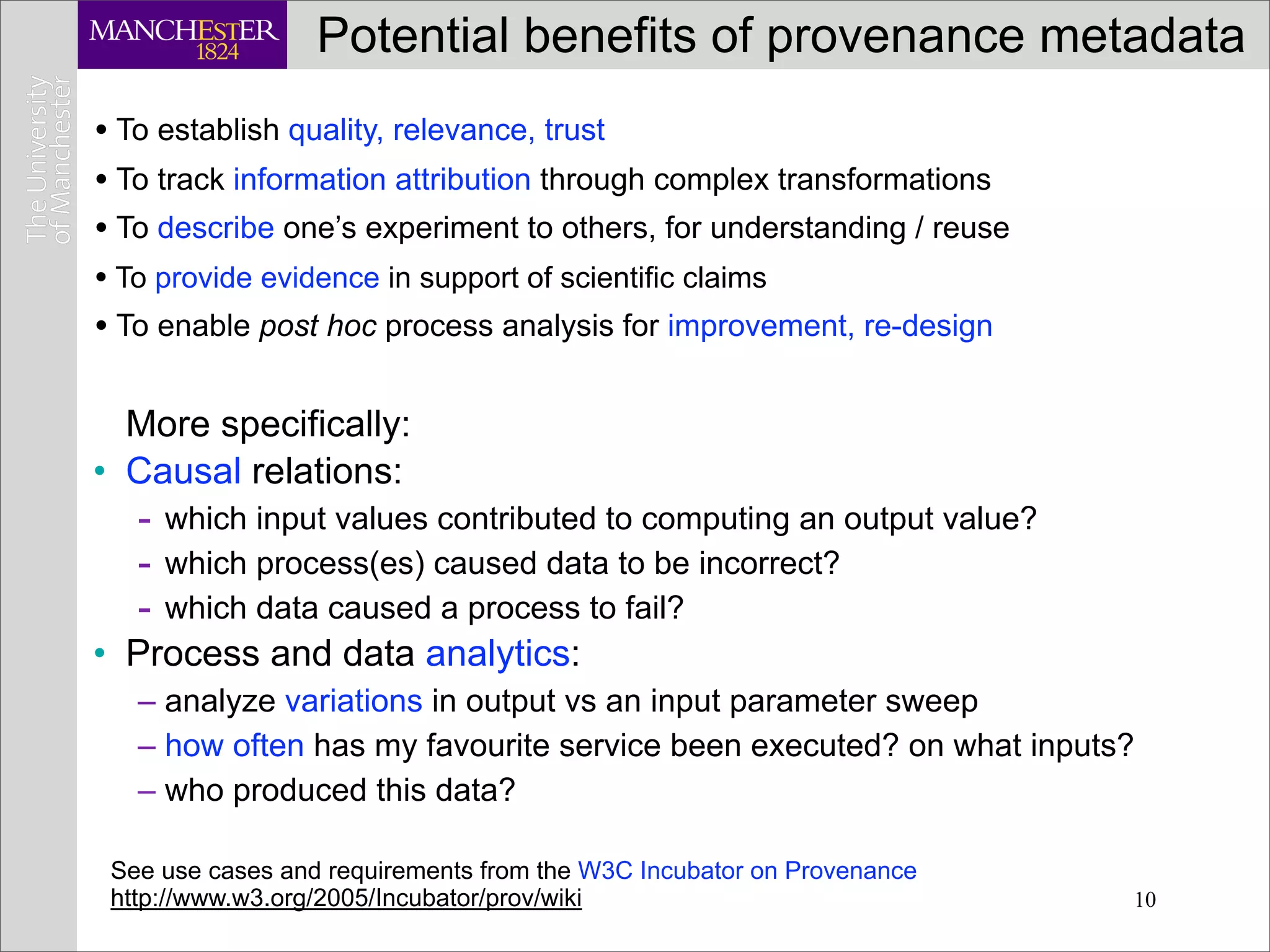 Potential benefits of provenance metadata
• To establish quality, relevance, trust
• To track information attribution through complex transformations
• To describe one’s experiment to others, for understanding / reuse
• To provide evidence in support of scientific claims
• To enable post hoc process analysis for improvement, re-design

  More specifically:
• Causal relations:
   - which input values contributed to computing an output value?
   - which process(es) caused data to be incorrect?
   - which data caused a process to fail?
• Process and data analytics:
   – analyze variations in output vs an input parameter sweep
   – how often has my favourite service been executed? on what inputs?
   – who produced this data?

 See use cases and requirements from the W3C Incubator on Provenance
 http://www.w3.org/2005/Incubator/prov/wiki                            10
 