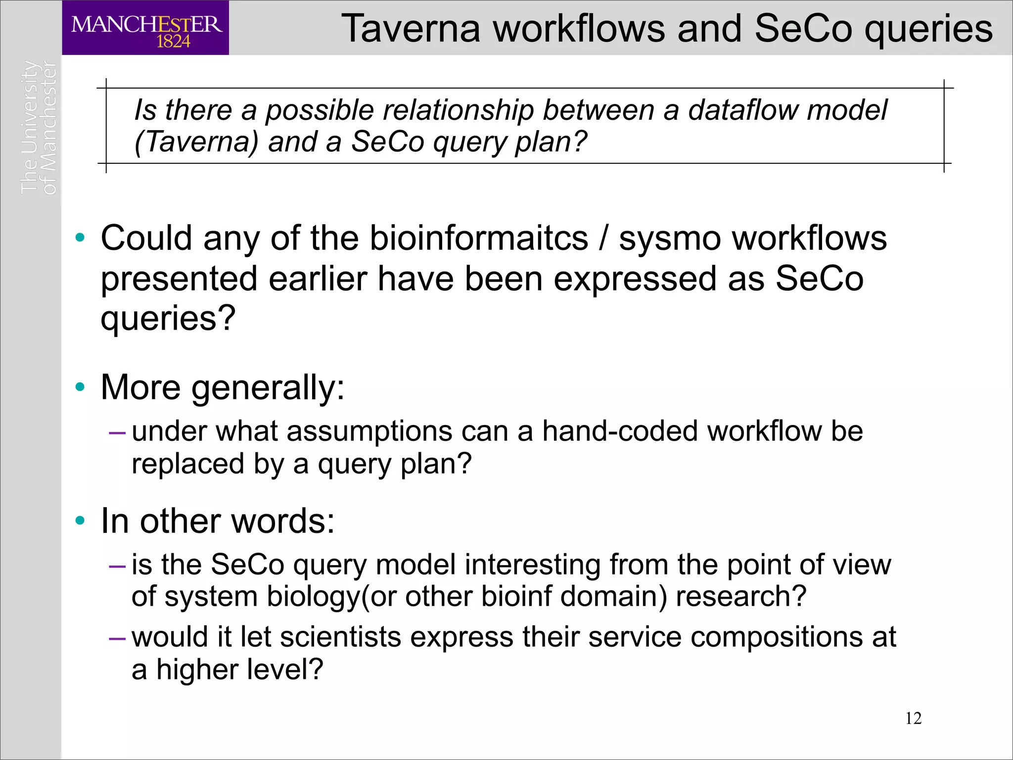 Taverna workflows and SeCo queries
   Is there a possible relationship between a dataflow model
   (Taverna) and a SeCo query plan?


• Could any of the bioinformaitcs / sysmo workflows
  presented earlier have been expressed as SeCo
  queries?
• More generally:
  – under what assumptions can a hand-coded workflow be
    replaced by a query plan?

• In other words:
  – is the SeCo query model interesting from the point of view
    of system biology(or other bioinf domain) research?
  – would it let scientists express their service compositions at
    a higher level?
                                                                    12
 