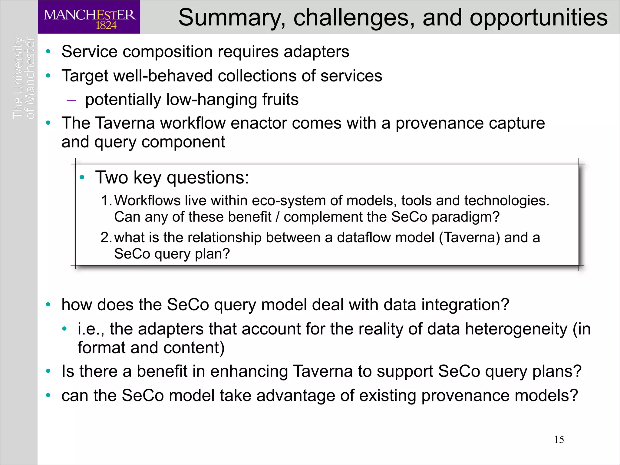 Summary, challenges, and opportunities
• Service composition requires adapters
• Target well-behaved collections of services
   – potentially low-hanging fruits
• The Taverna workflow enactor comes with a provenance capture
  and query component

    • Two key questions:
       1.Workflows live within eco-system of models, tools and technologies.
         Can any of these benefit / complement the SeCo paradigm?
       2.what is the relationship between a dataflow model (Taverna) and a
         SeCo query plan?


• how does the SeCo query model deal with data integration?
  • i.e., the adapters that account for the reality of data heterogeneity (in
     format and content)
• Is there a benefit in enhancing Taverna to support SeCo query plans?
• can the SeCo model take advantage of existing provenance models?

                                                                               15
 