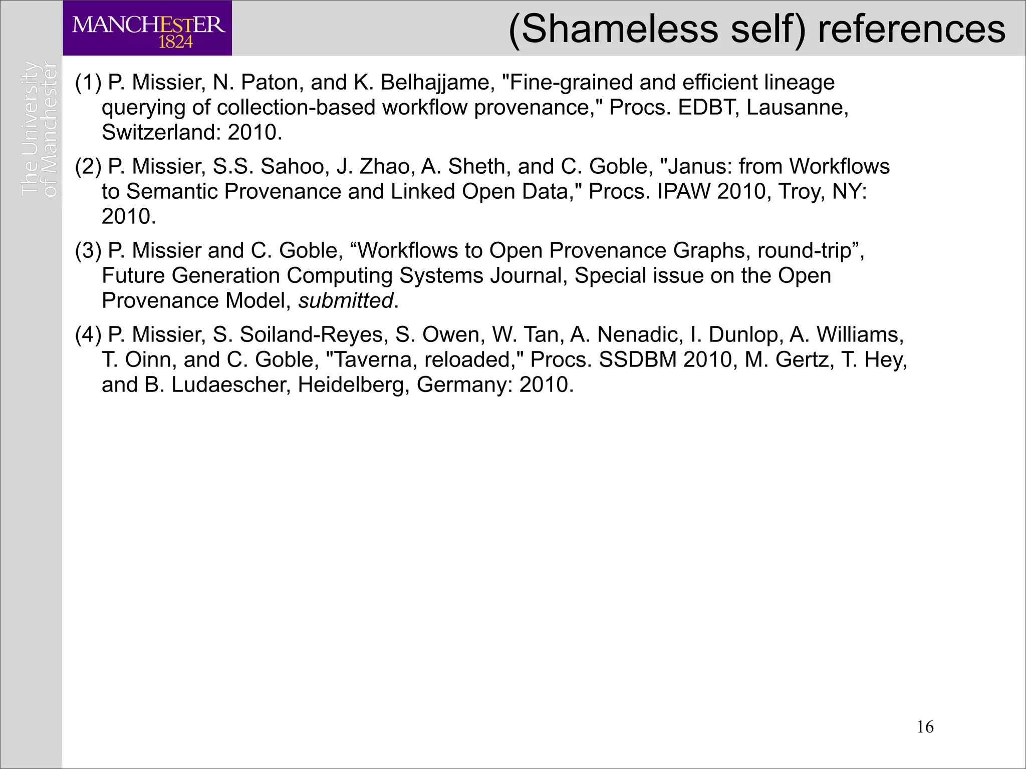 (Shameless self) references
(1) P. Missier, N. Paton, and K. Belhajjame, "Fine-grained and efficient lineage
   querying of collection-based workflow provenance," Procs. EDBT, Lausanne,
   Switzerland: 2010.
(2) P. Missier, S.S. Sahoo, J. Zhao, A. Sheth, and C. Goble, "Janus: from Workﬂows
   to Semantic Provenance and Linked Open Data," Procs. IPAW 2010, Troy, NY:
   2010.
(3) P. Missier and C. Goble, “Workﬂows to Open Provenance Graphs, round-trip”,
   Future Generation Computing Systems Journal, Special issue on the Open
   Provenance Model, submitted.
(4) P. Missier, S. Soiland-Reyes, S. Owen, W. Tan, A. Nenadic, I. Dunlop, A. Williams,
   T. Oinn, and C. Goble, "Taverna, reloaded," Procs. SSDBM 2010, M. Gertz, T. Hey,
   and B. Ludaescher, Heidelberg, Germany: 2010.




                                                                                         16
 