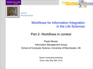 Janus
Provenance


         Workﬂows for Information Integration
                         in the Life Sciences

        Part 2: Workflows in context

                     Paolo Missier
            Information Management Group
School of Computer Science, University of Manchester, UK



                Search Computing workshop
                 Como, Italy, May 28th, 2010
 