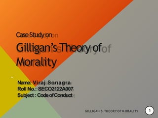 CaseStudyon
Gilligan’sTheoryof
Morality
.
Name: Viraj Sonagra
Roll No.: SECO2122A007
Subject: CodeofConduct
GILLIGAN' S THEORY OF M ORALITY 1
 