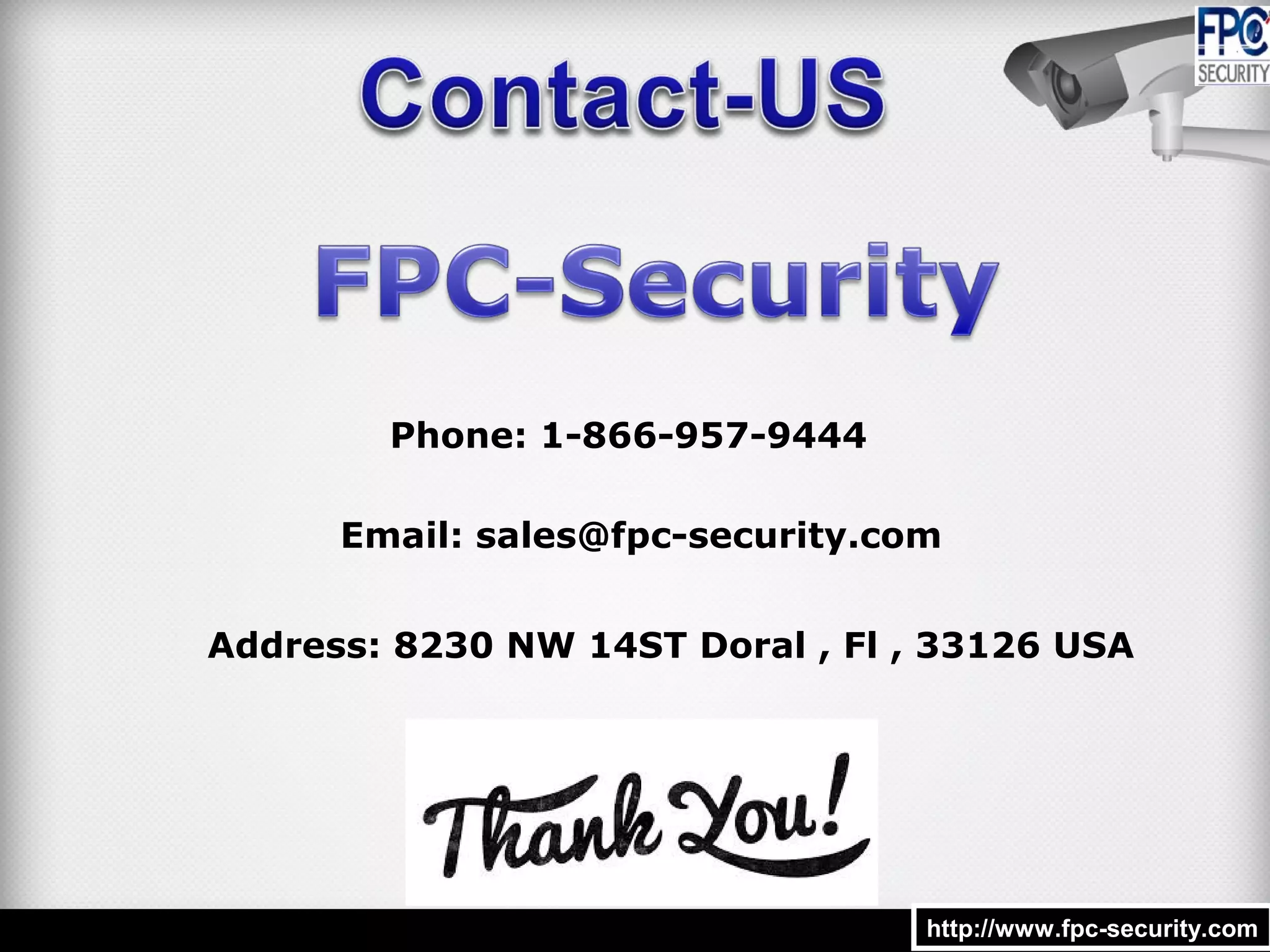 http://www.fpc-security.comhttp://www.fpc-security.com
Email: sales@fpc-security.com
Phone: 1-866-957-9444
Address: 8230 NW 14ST Doral , Fl , 33126 USA
 