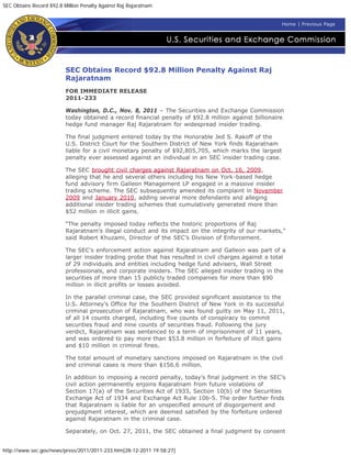 SEC Obtains Record $92.8 Million Penalty Against Raj Rajaratnam


                                                                                                        Home | Previous Page




                          SEC Obtains Record $92.8 Million Penalty Against Raj
                          Rajaratnam
                          FOR IMMEDIATE RELEASE
                          2011-233

                          Washington, D.C., Nov. 8, 2011 – The Securities and Exchange Commission
                          today obtained a record financial penalty of $92.8 million against billionaire
                          hedge fund manager Raj Rajaratnam for widespread insider trading.

                          The final judgment entered today by the Honorable Jed S. Rakoff of the
                          U.S. District Court for the Southern District of New York finds Rajaratnam
                          liable for a civil monetary penalty of $92,805,705, which marks the largest
                          penalty ever assessed against an individual in an SEC insider trading case.

                          The SEC brought civil charges against Rajaratnam on Oct. 16, 2009,
                          alleging that he and several others including his New York-based hedge
                          fund advisory firm Galleon Management LP engaged in a massive insider
                          trading scheme. The SEC subsequently amended its complaint in November
                          2009 and January 2010, adding several more defendants and alleging
                          additional insider trading schemes that cumulatively generated more than
                          $52 million in illicit gains.

                          “The penalty imposed today reflects the historic proportions of Raj
                          Rajaratnam’s illegal conduct and its impact on the integrity of our markets,”
                          said Robert Khuzami, Director of the SEC’s Division of Enforcement.

                          The SEC’s enforcement action against Rajaratnam and Galleon was part of a
                          larger insider trading probe that has resulted in civil charges against a total
                          of 29 individuals and entities including hedge fund advisers, Wall Street
                          professionals, and corporate insiders. The SEC alleged insider trading in the
                          securities of more than 15 publicly traded companies for more than $90
                          million in illicit profits or losses avoided.

                          In the parallel criminal case, the SEC provided significant assistance to the
                          U.S. Attorney’s Office for the Southern District of New York in its successful
                          criminal prosecution of Rajaratnam, who was found guilty on May 11, 2011,
                          of all 14 counts charged, including five counts of conspiracy to commit
                          securities fraud and nine counts of securities fraud. Following the jury
                          verdict, Rajaratnam was sentenced to a term of imprisonment of 11 years,
                          and was ordered to pay more than $53.8 million in forfeiture of illicit gains
                          and $10 million in criminal fines.

                          The total amount of monetary sanctions imposed on Rajaratnam in the civil
                          and criminal cases is more than $156.6 million.

                          In addition to imposing a record penalty, today’s final judgment in the SEC’s
                          civil action permanently enjoins Rajaratnam from future violations of
                          Section 17(a) of the Securities Act of 1933, Section 10(b) of the Securities
                          Exchange Act of 1934 and Exchange Act Rule 10b-5. The order further finds
                          that Rajaratnam is liable for an unspecified amount of disgorgement and
                          prejudgment interest, which are deemed satisfied by the forfeiture ordered
                          against Rajaratnam in the criminal case.

                          Separately, on Oct. 27, 2011, the SEC obtained a final judgment by consent


http://www.sec.gov/news/press/2011/2011-233.htm[28-12-2011 19:58:27]
 