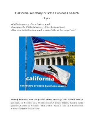 California secretary of state Business search
Topics
- ​California secretary of state Business search
- Instructions for California Secretary of State Business Search
- How to do an ideal business search with the California Secretary of state?
Starting businesses form startup make money knowledge New business idea for
you seen, for Business idea, Business model, business benefits, business name
generator,eCommerce business, Man women business idea and International
Business came to be successfully.
 