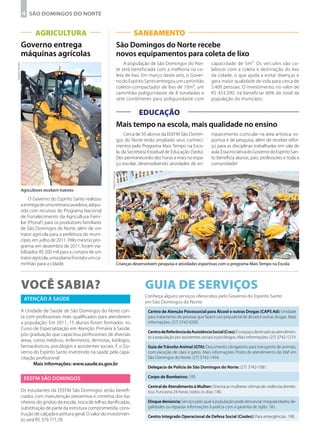 4 São Domingos do Norte


                       AGRICULTURA                                                       SANEAMENTO
                Governo entrega                                                 São Domingos do Norte recebe
                máquinas agrícolas                                              novos equipamentos para coleta de lixo
                                                                                    A população de São Domingos do Nor-             capacidade de 5m³. Os veículos vão co-
Arquivo Secom




                                                                                te será beneficiada com a melhoria na co-           laborar com a coleta e destinação do lixo
                                                                                leta de lixo. Em março deste ano, o Gover-          da cidade, o que ajuda a evitar doenças e
                                                                                no do Espírito Santo entregou um caminhão           gera maior qualidade de vida para cerca de
                                                                                coletor-compactador de lixo de 10m³, um             5.400 pessoas. O investimento, no valor de
                                                                                caminhão poliguindaste de 8 toneladas e             R$ 433.200, irá beneficiar 66% do total da
                                                                                sete contêineres para poliguindaste com             população do município.


                                                                                       EDUCAÇÃO
                                                                                Mais tempo na escola, mais qualidade no ensino
                                                                                     Cerca de 50 alunos da EEEFM São Domin-         riquecimento curricular na área artística, es-
                                                                                gos do Norte terão ampliado seus conheci-           portiva e de pesquisa, além de receber refor-
                                                                                mentos pelo Programa Mais Tempo na Esco-            ço para as disciplinas trabalhadas em sala de
                                                                                la, da Secretaria Estadual de Educação (Sedu).      aula. Essa iniciativa do Governo do Espírito San-
                                                                                Eles permanecerão dez horas a mais no espa-         to beneficia alunos, pais, professores e toda a
                                                                                ço escolar, desenvolvendo atividades de en-         comunidade!
                                                                Arquivo Secom




                Agricultores recebem tratores
                     O Governo do Espírito Santo realizou
                a entrega de uma retroescavadeira, adqui-
                rida com recursos do Programa Nacional
                de Fortalecimento da Agricultura Fami-
                liar (Pronaf ) para os produtores familiares
                de São Domingos do Norte, além de um
                trator agrícola para a prefeitura do muni-
                cípio, em julho de 2011. Pelo mesmo pro-
                grama, em dezembro de 2011, foram via-
                bilizados R$ 200 mil para a compra de um
                trator agrícola, uma plaina frontal e um ca-
                minhão para a cidade.                                           Crianças desenvolvem pesquisa e atividades esportivas com o programa Mais Tempo na Escola




                Você sabia?                                                                    Guia de Serviços
                                                                                               Conheça alguns serviços oferecidos pelo Governo do Espírito Santo
                 Atenção à Saúde
                                                                                               em São Domingos do Norte:
                A Unidade de Saúde de São Domingos do Norte con-                                Centro de Atenção Psicossocial para Álcool e outras Drogas (CAPS Ad): Unidade
                ta com profissionais mais qualificados para atenderem                           para tratamento de pessoas que fazem uso prejudicial de álcool e outras drogas. Mais
                a população. Em 2011, 15 alunos foram formados no                               informações: (27) 3742-0200.
                Curso de Especialização em Atenção Primária à Saúde,
                                                                                                Centro de Referência da Assistência Social (Cras): É o espaço destinado ao atendimen-
                pós-graduação que capacitou profissionais de diversas
                                                                                                to à população por assistentes sociais e psicólogos. Mais informações: (27) 3742-1219.
                áreas, como médicos, enfermeiros, dentistas, biólogos,
                farmacêuticos, psicólogos e assistentes sociais. É o Go-                        Guia de Trânsito Animal (GTA): Documento obrigatório para transporte de animais,
                verno do Espírito Santo investindo na saúde pela capa-                          com exceção de cães e gatos. Mais informações: Posto de atendimento do Idaf em
                citação profissional.                                                           São Domingos do Norte: (27) 3742-1454.
                       Mais informações: www.saude.es.gov.br
                                                                                                Delegacia de Polícia de São Domingos do Norte: (27) 3742-1081.

                 EEEFM São Domingos                                                             Corpo de Bombeiros: 193.

                                                                                                Central de Atendimento à Mulher: Orienta as mulheres vítimas de violência domés-
                Os estudantes da EEEFM São Domingos serão benefi-                               tica. Funciona 24 horas, todos os dias: 180.
                ciados com manutenção preventiva e corretiva dos ba-
                nheiros do ginásio da escola, troca de telhas danificadas,                      Disque denúncia: Serviço pelo qual a população pode denunciar irregularidades, ile-
                substituição de parte da estrutura comprometida, cons-                          galidades ou repassar informações à polícia com a garantia de sigilo: 181.
                trução de calçada e pintura geral. O valor do investimen-
                                                                                                Centro Integrado Operacional de Defesa Social (Ciodes): Para emergências: 190.
                to será R$ 379.771,78.
 